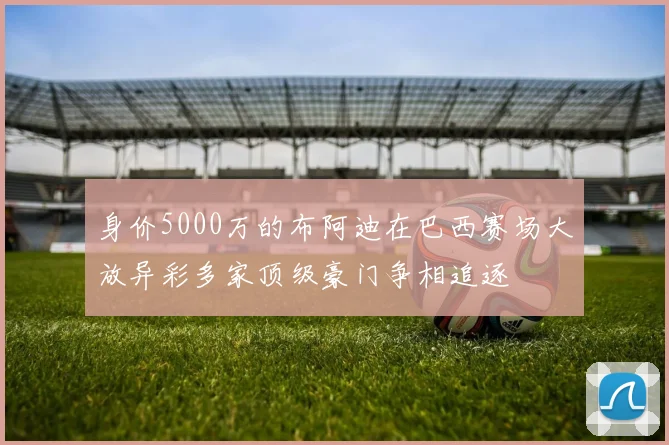 身价5000万的布阿迪在巴西赛场大放异彩多家顶级豪门争相追逐