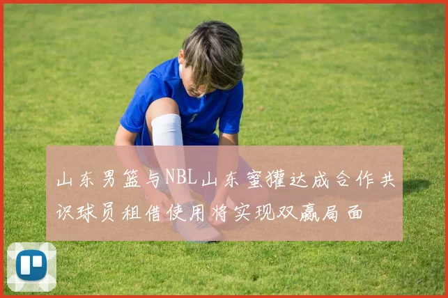 山东男篮与NBL山东蜜獾达成合作共识球员租借使用将实现双赢局面