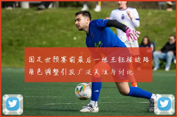 国足世预赛前最后一练王钰栋边路角色调整引发广泛关注与讨论