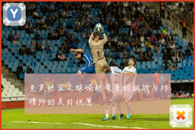 克罗地亚足球崛起带来的挑战与对穆帅的美好祝愿