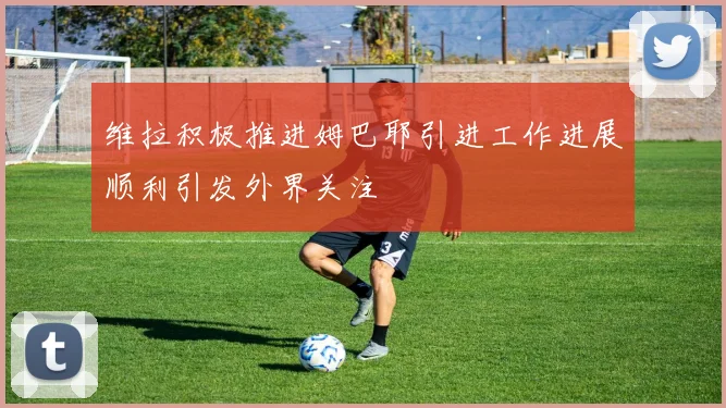 维拉积极推进姆巴耶引进工作进展顺利引发外界关注