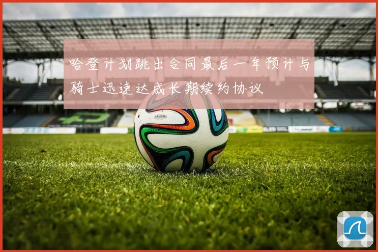 哈登计划跳出合同最后一年预计与骑士迅速达成长期续约协议
