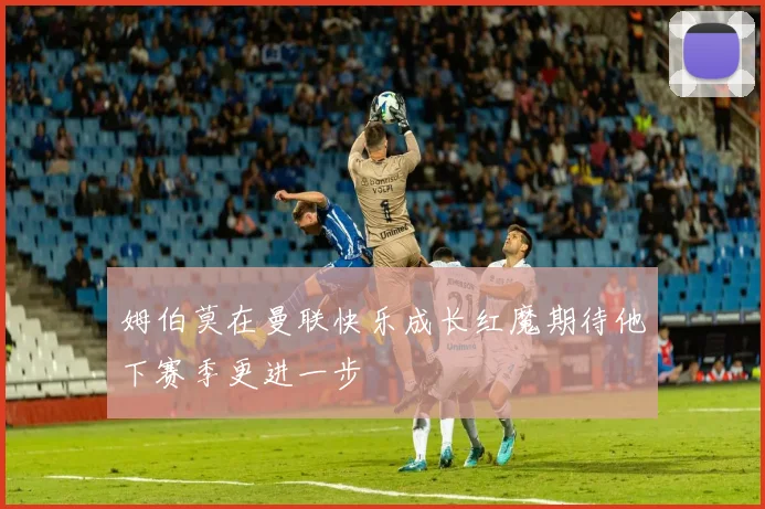 姆伯莫在曼联快乐成长红魔期待他下赛季更进一步