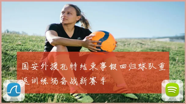 国安外援孔特结束事假回归球队重返训练场备战新赛季