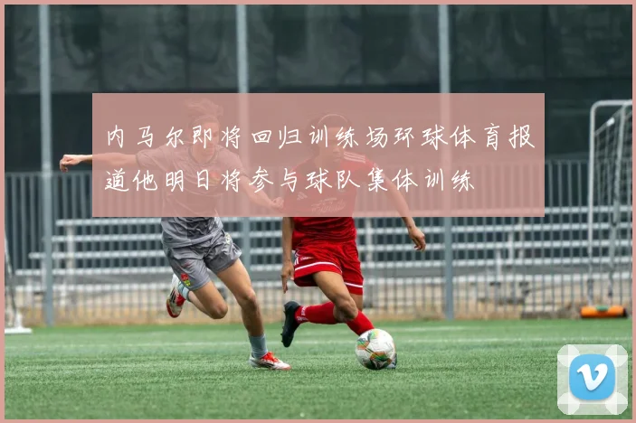 内马尔即将回归训练场环球体育报道他明日将参与球队集体训练