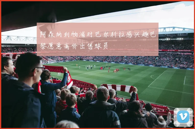 阿森纳利物浦对巴尔科拉感兴趣巴黎愿意高价出售球员