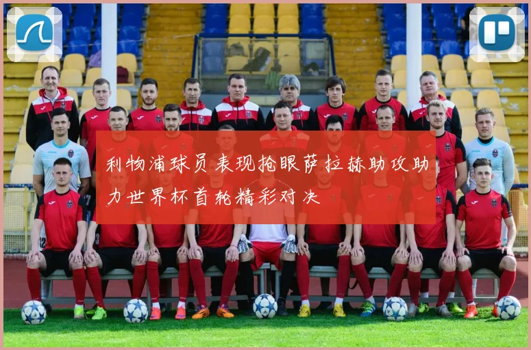 利物浦球员表现抢眼萨拉赫助攻助力世界杯首轮精彩对决
