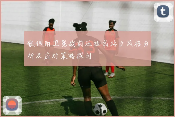 张伟丽卫冕战前压迫式站立风格分析及应对策略探讨