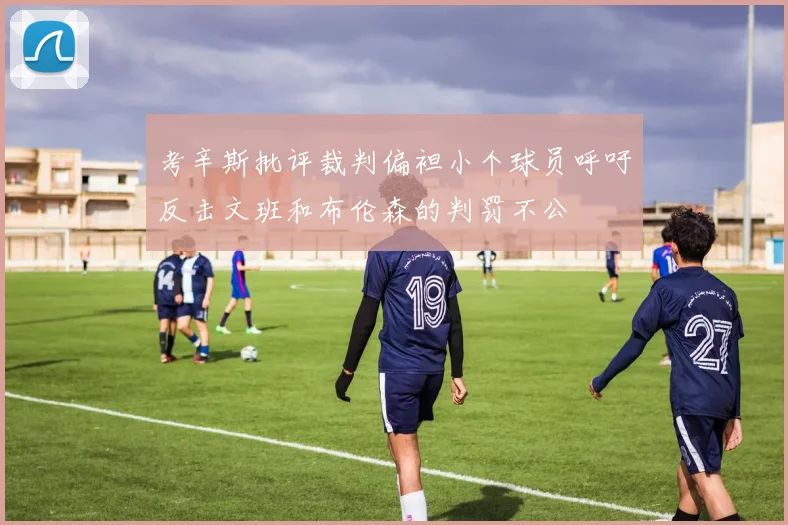 考辛斯批评裁判偏袒小个球员呼吁反击文班和布伦森的判罚不公