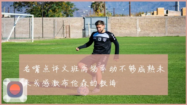 名嘴点评文班离场举动不够成熟未来或感激布伦森的教诲