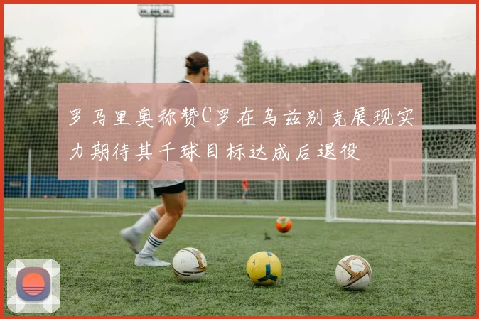 罗马里奥称赞C罗在乌兹别克展现实力期待其千球目标达成后退役