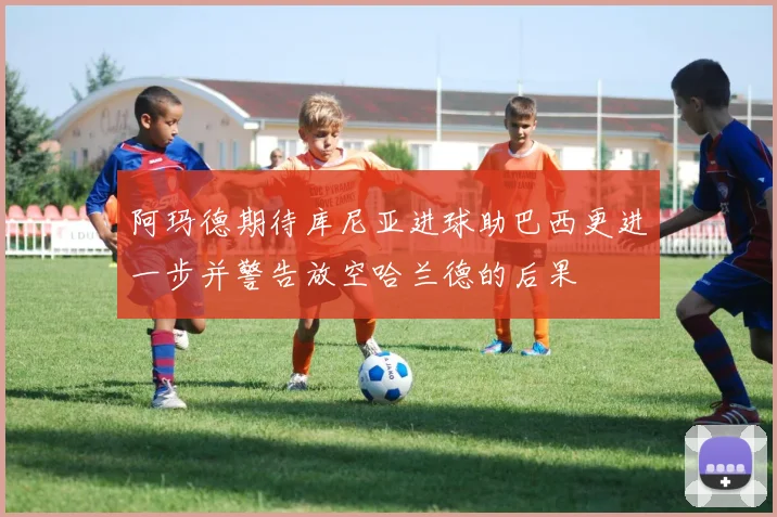 阿玛德期待库尼亚进球助巴西更进一步并警告放空哈兰德的后果