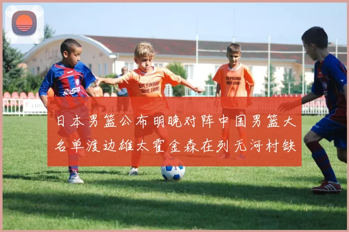 日本男篮公布明晚对阵中国男篮大名单渡边雄太霍金森在列无河村缺席