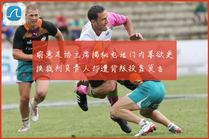 前意足协主席揭秘电话门内幕欲更换裁判负责人却遭背叛投靠莫吉