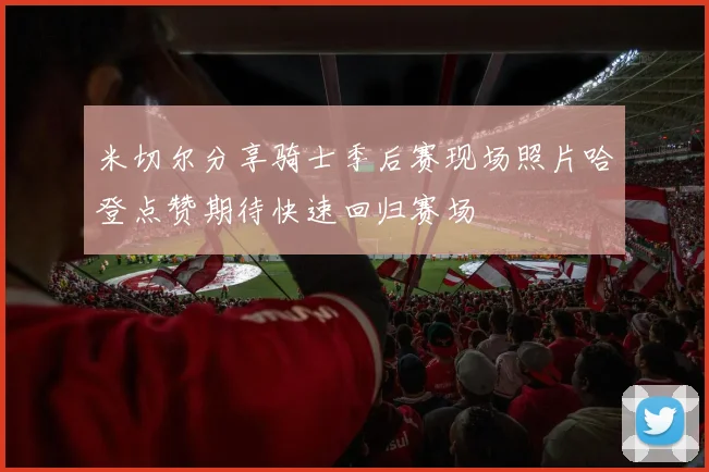 米切尔分享骑士季后赛现场照片哈登点赞期待快速回归赛场