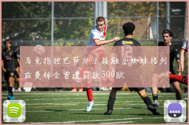 马竞指控巴萨非法接触小蜘蛛格列兹曼转会曾遭罚款300欧